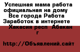 Успешная мама(работа официальная на дому) - Все города Работа » Заработок в интернете   . Хакасия респ.,Абакан г.